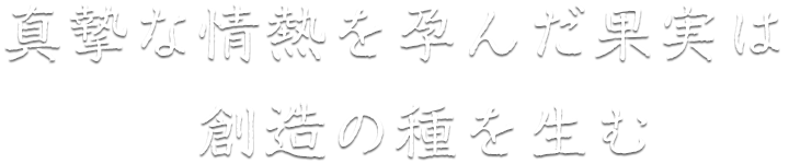 真摯な情熱を孕んだ果実は、創造の種を生む